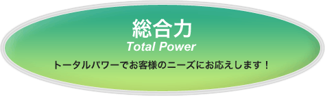 総合力　トータルパワーでお客様のニーズにお応えします！